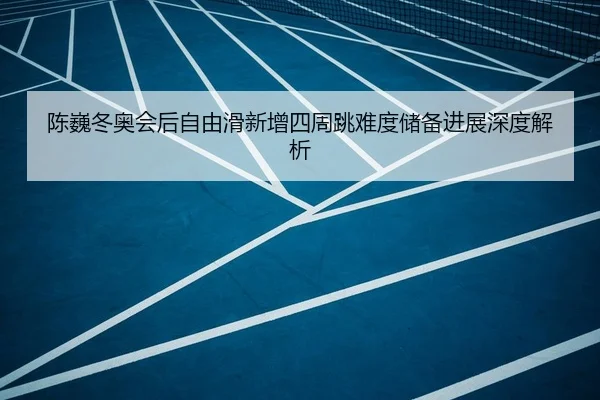 陈巍冬奥会后自由滑新增四周跳难度储备进展深度解析